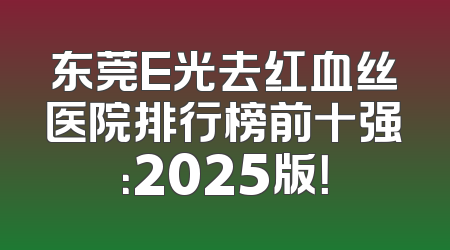 东莞E光去红血丝医院排行榜前十强：2025版！