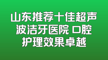 山东推荐十佳超声波洁牙医院 口腔护理效果卓越