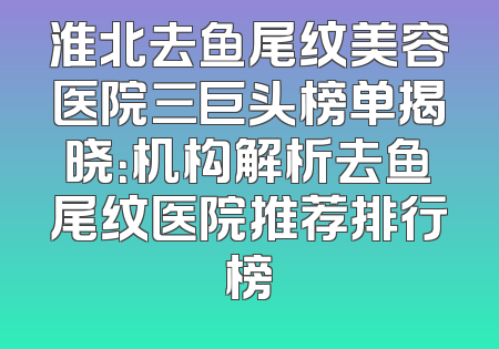 淮北去鱼尾纹美容医院三巨头榜单揭晓：机构解析去鱼尾纹医院推荐排行榜