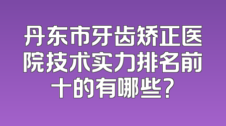 丹东市牙齿矫正医院技术实力排名前十的有哪些？