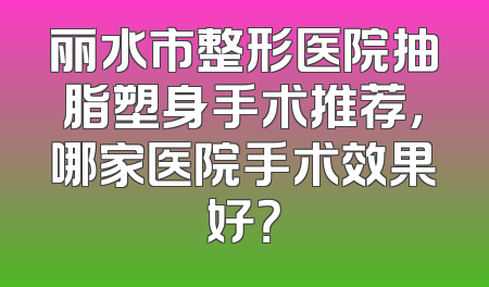 丽水市整形医院抽脂塑身手术推荐，哪家医院手术效果好？