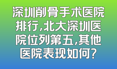 深圳削骨手术医院排行，北大深圳医院位列第五，其他医院表现如何？