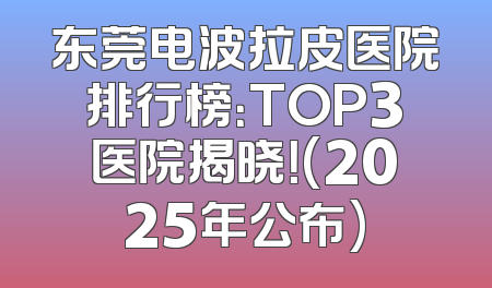 东莞电波拉皮医院排行榜：TOP3医院揭晓！(2025年公布)