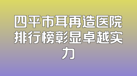 四平市耳再造医院排行榜彰显卓越实力