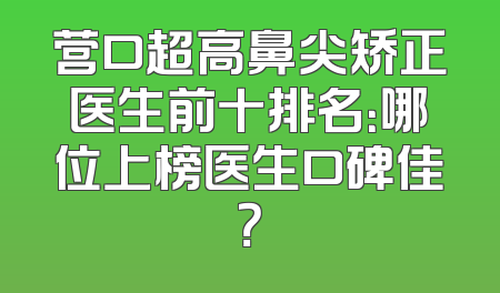 营口超高鼻尖矫正医生前十排名：哪位上榜医生口碑佳？