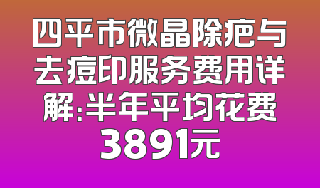 四平市微晶除疤与去痘印服务费用详解：半年平均花费3891元