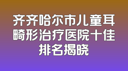 齐齐哈尔市儿童耳畸形治疗医院十佳排名揭晓