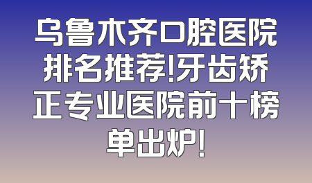 乌鲁木齐口腔医院排名推荐！牙齿矫正专业医院前十榜单出炉！