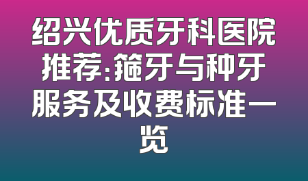 绍兴优质牙科医院推荐：箍牙与种牙服务及收费标准一览