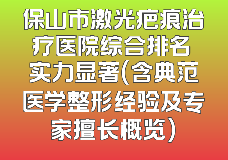 保山市激光疤痕治疗医院综合排名 实力显著（含典范医学整形经验及专家擅长概览）