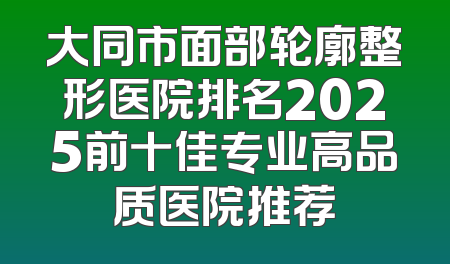 大同市面部轮廓整形医院排名2025前十佳专业高品质医院推荐
