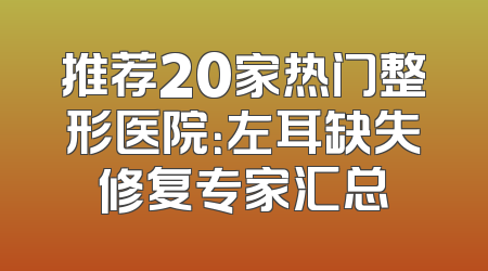 推荐20家热门整形医院：左耳缺失修复专家汇总