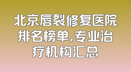 北京唇裂修复医院排名榜单，专业治疗机构汇总