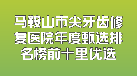 马鞍山市尖牙齿修复医院年度甄选排名榜前十里优选