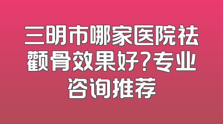 三明市哪家医院祛颧骨效果好？专业咨询推荐
