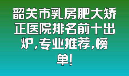 韶关市乳房肥大矫正医院排名前十出炉，专业推荐，榜单！
