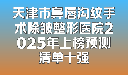 天津市鼻唇沟纹手术除皱整形医院2025年上榜预测清单十强