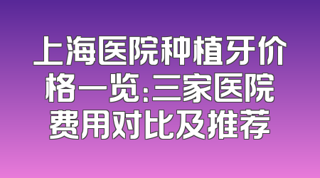 上海医院种植牙价格一览：三家医院费用对比及推荐