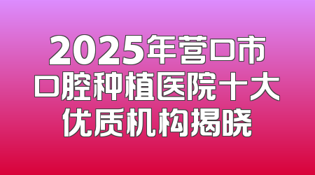 2025年营口市口腔种植医院十大优质机构揭晓