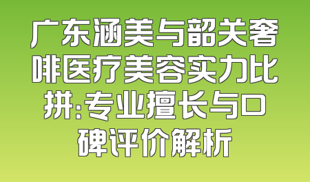 广东涵美与韶关奢啡医疗美容实力比拼：专业擅长与口碑评价解析