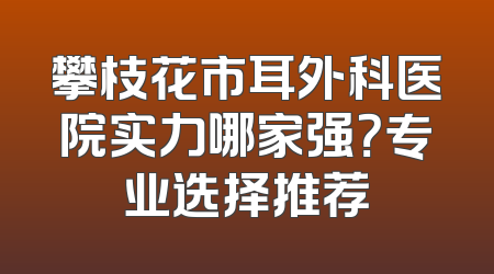 攀枝花市耳外科医院实力哪家强？专业选择推荐