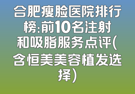 合肥瘦脸医院排行榜：前10名注射和吸脂服务点评（含恒美美容植发选择）