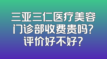 三亚三仁医疗美容门诊部收费贵吗？评价好不好？