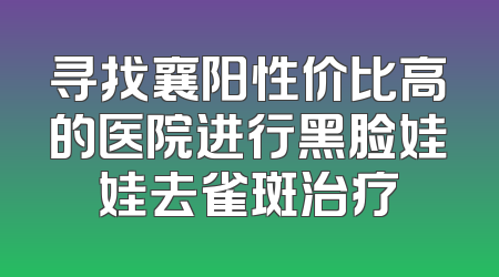 寻找襄阳性价比高的医院进行黑脸娃娃去雀斑治疗