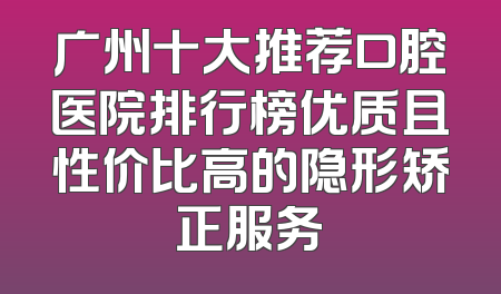 广州十大推荐口腔医院排行榜优质且性价比高的隐形矫正服务