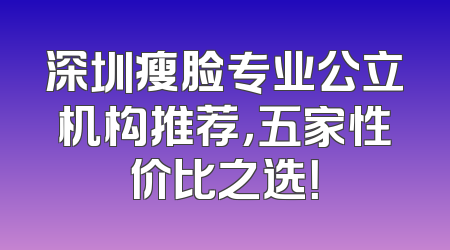 深圳瘦脸专业公立机构推荐，五家性价比之选！