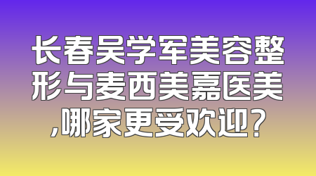 长春吴学军美容整形与麦西美嘉医美，哪家更受欢迎？