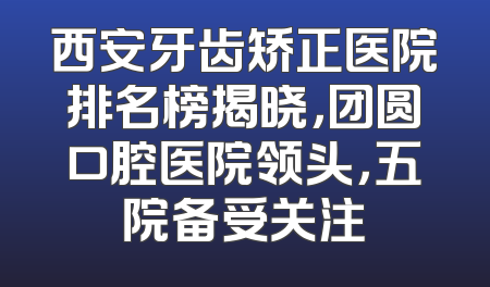 西安牙齿矫正医院排名榜揭晓，团圆口腔医院领头，五院备受关注