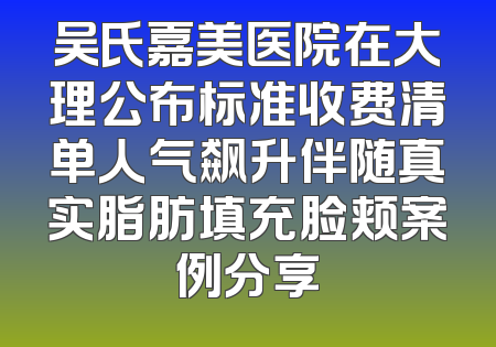 吴氏嘉美医院在大理公布标准收费清单人气飙升伴随真实脂肪填充脸颊案例分享