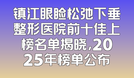 镇江眼睑松弛下垂整形医院前十佳上榜名单揭晓，2025年榜单公布