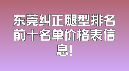 东莞纠正腿型排名前十名单价格表信息!