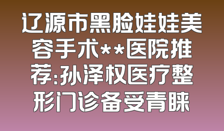 辽源市黑脸娃娃美容手术**医院推荐：孙泽权医疗整形门诊备受青睐
