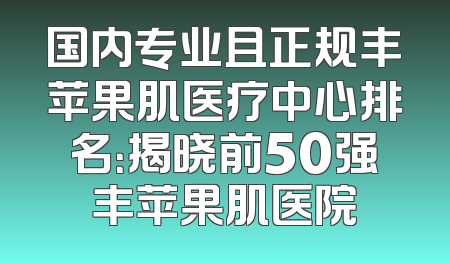 国内专业且正规丰苹果肌医疗中心排名：揭晓前50强丰苹果肌医院