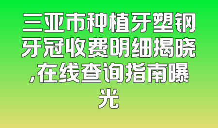 三亚市种植牙塑钢牙冠收费明细揭晓，在线查询指南曝光