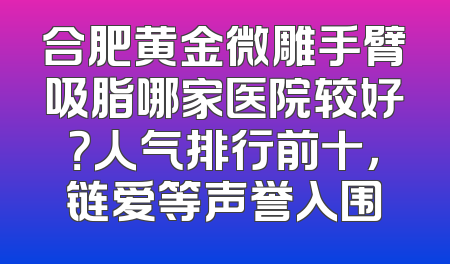 合肥黄金微雕手臂吸脂哪家医院较好？人气排行前十，链爱等声誉入围