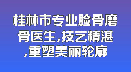 桂林市专业脸骨磨骨医生，技艺精湛，重塑美丽轮廓