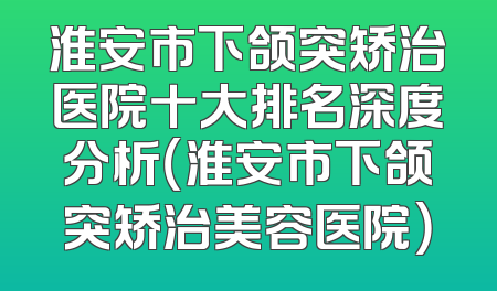 淮安市下颌突矫治医院十大排名深度分析（淮安市下颌突矫治美容医院）