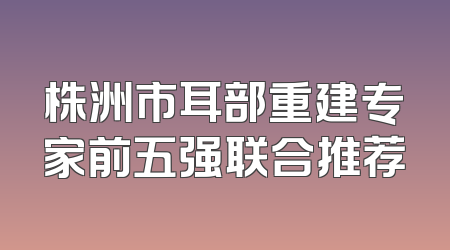 株洲市耳部重建专家前五强联合推荐