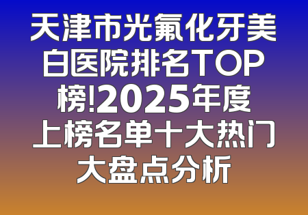 天津市光氟化牙美白医院排名TOP榜！2025年度上榜名单十大热门大盘点分析