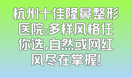 杭州十佳隆鼻整形医院：多样风格任你选，自然或网红风尽在掌握！