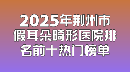 2025年荆州市假耳朵畸形医院排名前十热门榜单