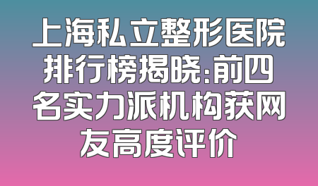 上海私立整形医院排行榜揭晓：前四名实力派机构获网友高度评价