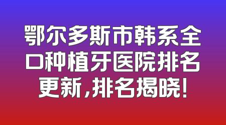 鄂尔多斯市韩系全口种植牙医院排名更新，排名揭晓！