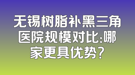 无锡树脂补黑三角医院规模对比：哪家更具优势？