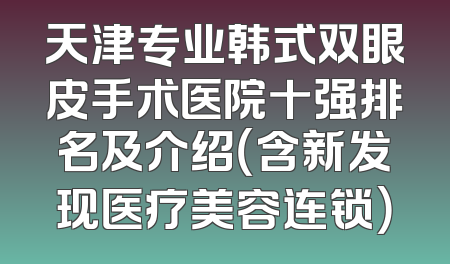 天津专业韩式双眼皮手术医院十强排名及介绍（含新发现医疗美容连锁）