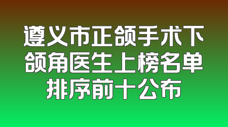 遵义市正颌手术下颌角医生上榜名单排序前十公布